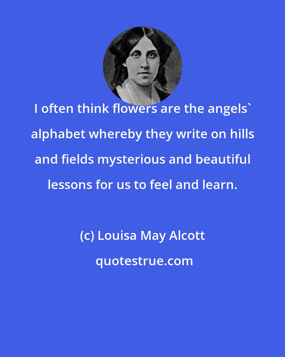 Louisa May Alcott: I often think flowers are the angels' alphabet whereby they write on hills and fields mysterious and beautiful lessons for us to feel and learn.