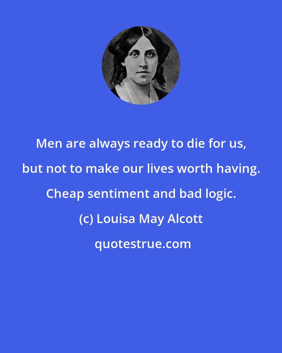 Louisa May Alcott: Men are always ready to die for us, but not to make our lives worth having. Cheap sentiment and bad logic.