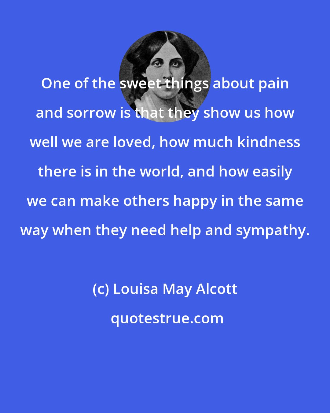 Louisa May Alcott: One of the sweet things about pain and sorrow is that they show us how well we are loved, how much kindness there is in the world, and how easily we can make others happy in the same way when they need help and sympathy.