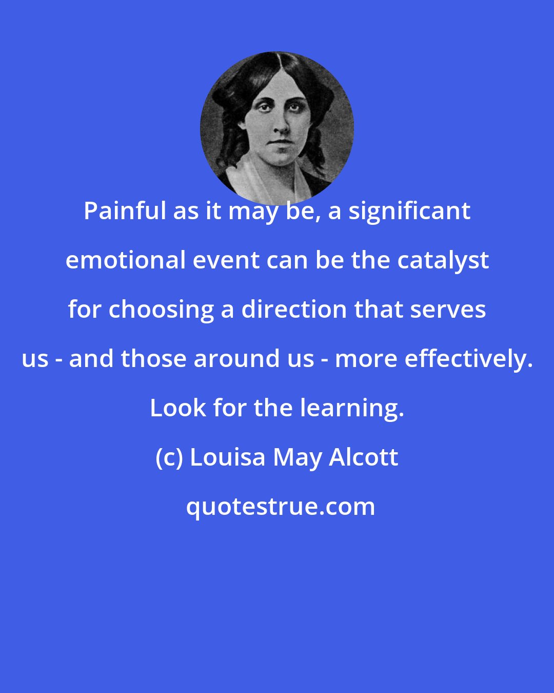 Louisa May Alcott: Painful as it may be, a significant emotional event can be the catalyst for choosing a direction that serves us - and those around us - more effectively. Look for the learning.