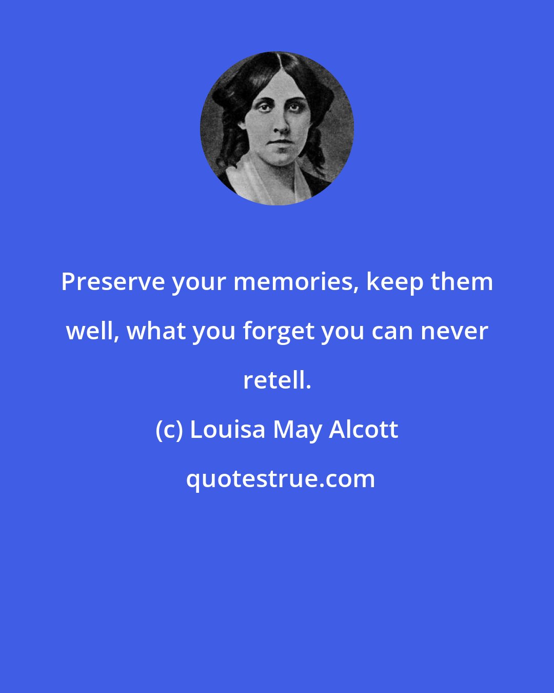 Louisa May Alcott: Preserve your memories, keep them well, what you forget you can never retell.