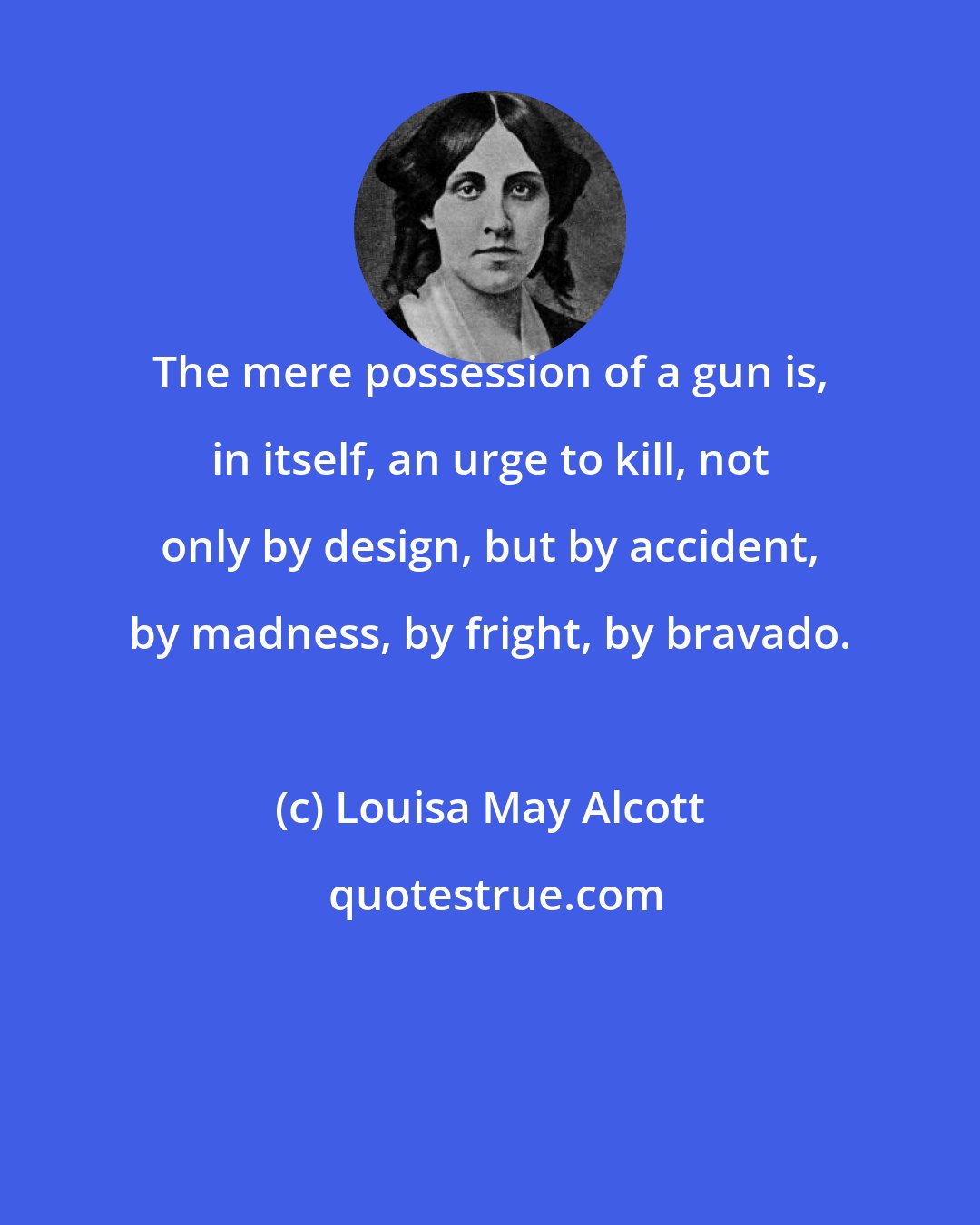 Louisa May Alcott: The mere possession of a gun is, in itself, an urge to kill, not only by design, but by accident, by madness, by fright, by bravado.