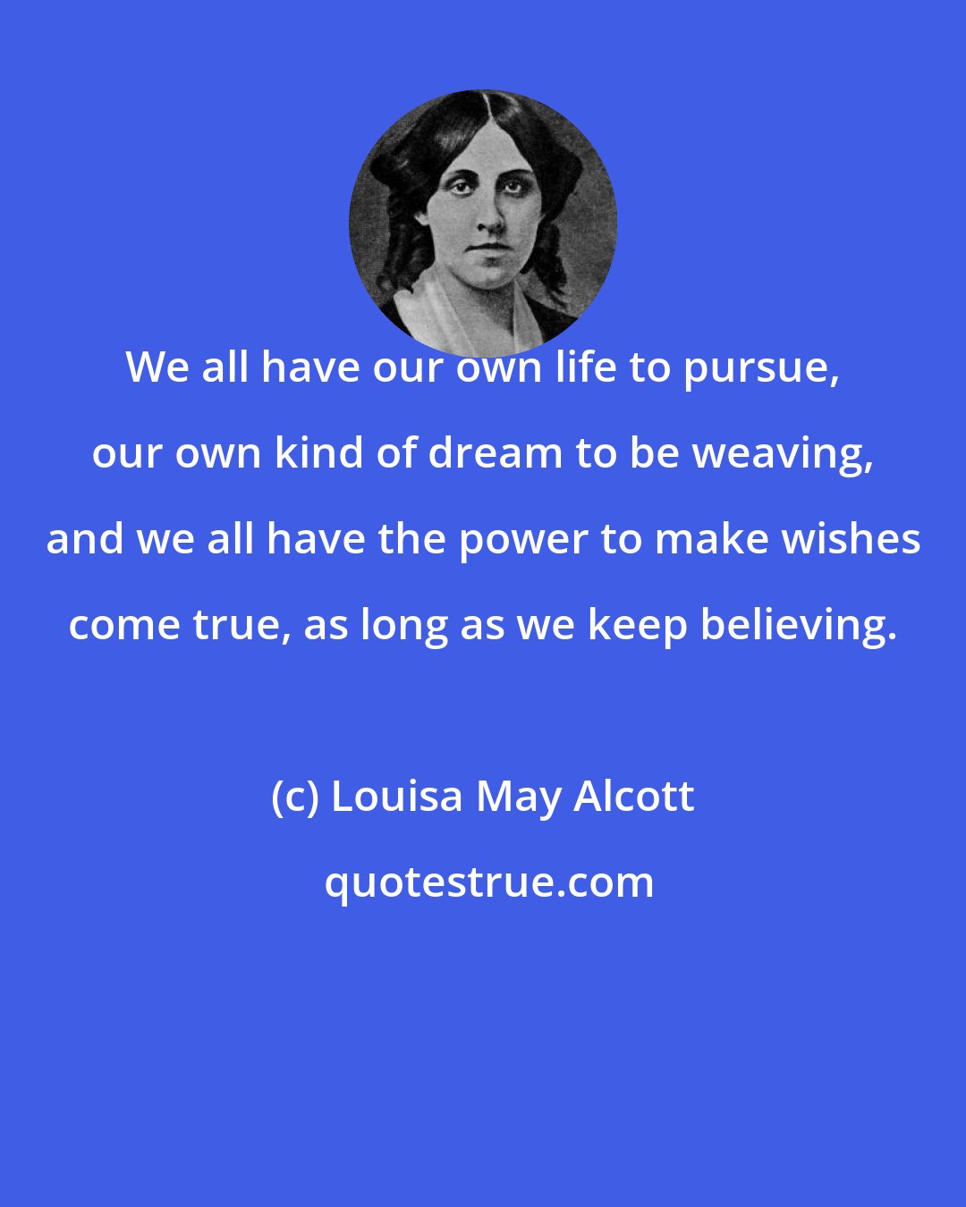 Louisa May Alcott: We all have our own life to pursue, our own kind of dream to be weaving, and we all have the power to make wishes come true, as long as we keep believing.