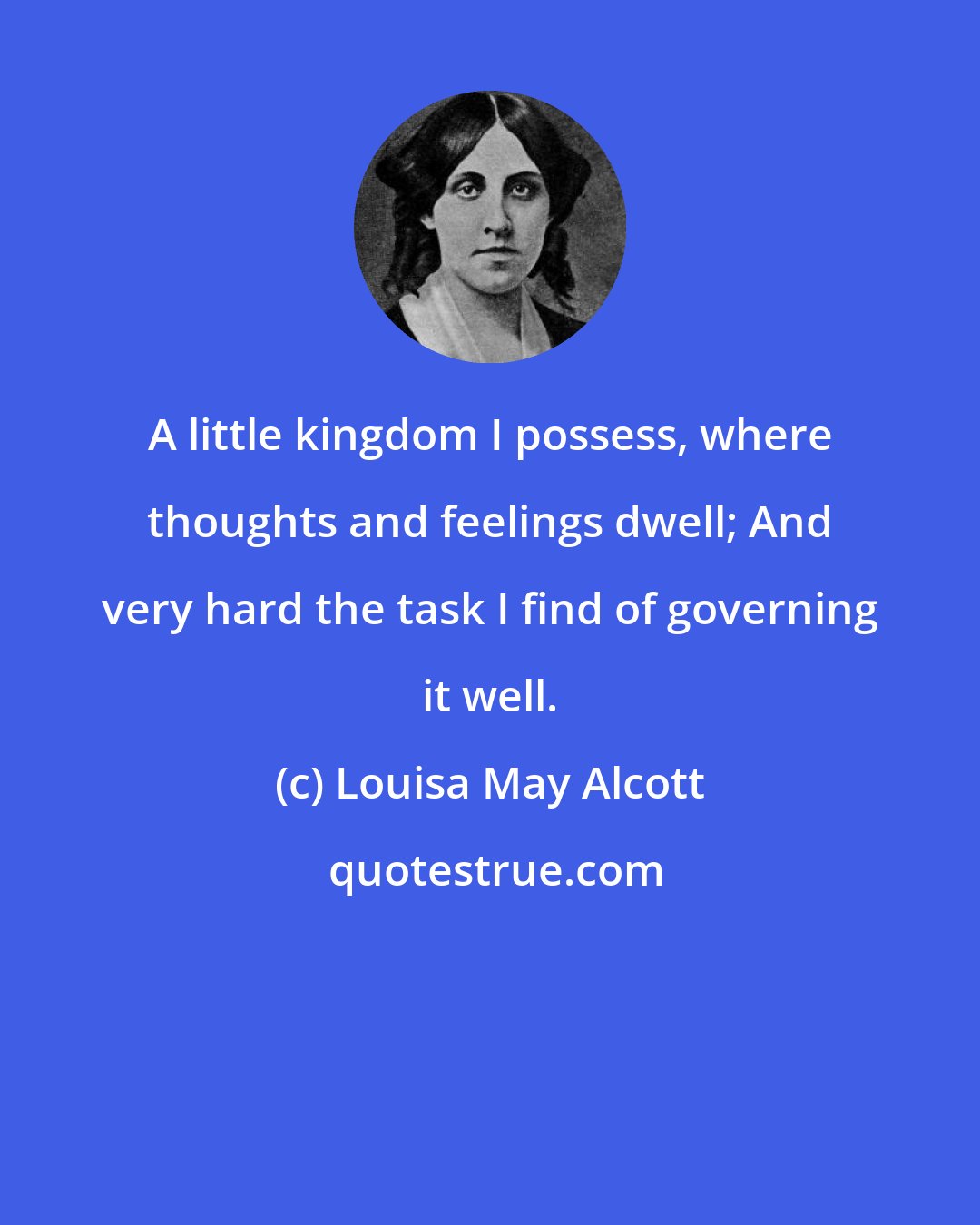 Louisa May Alcott: A little kingdom I possess, where thoughts and feelings dwell; And very hard the task I find of governing it well.