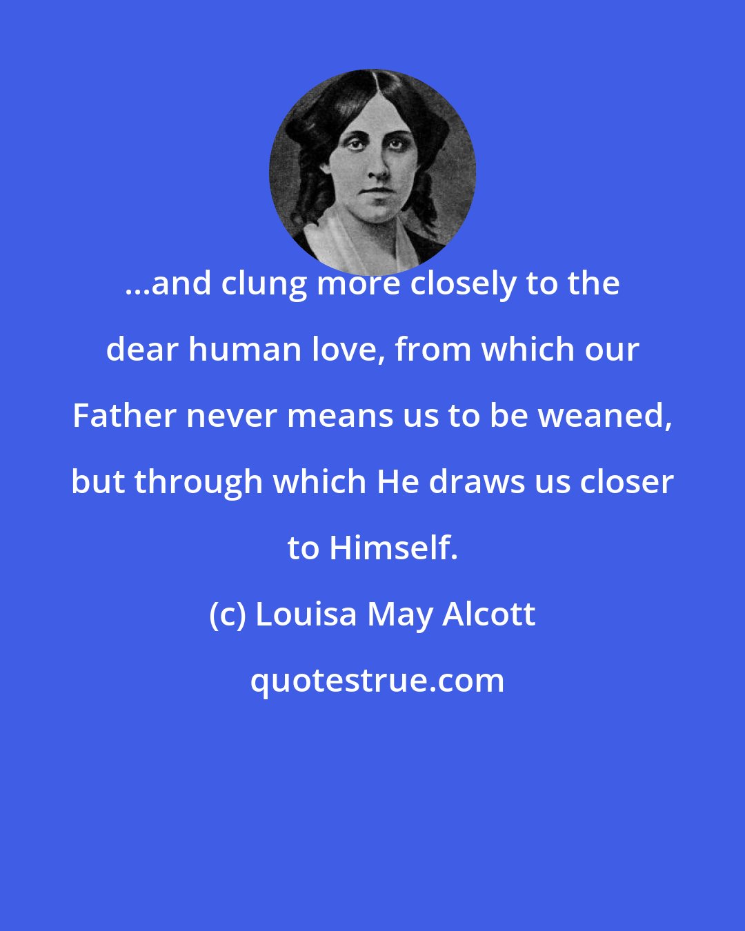 Louisa May Alcott: ...and clung more closely to the dear human love, from which our Father never means us to be weaned, but through which He draws us closer to Himself.