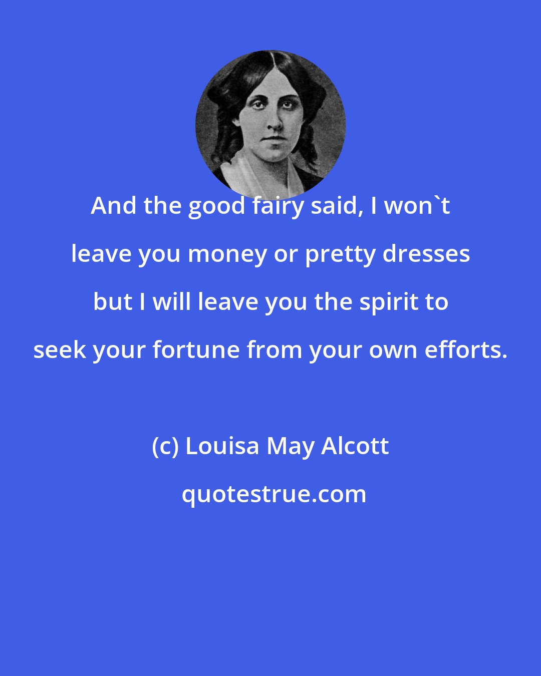 Louisa May Alcott: And the good fairy said, I won't leave you money or pretty dresses but I will leave you the spirit to seek your fortune from your own efforts.