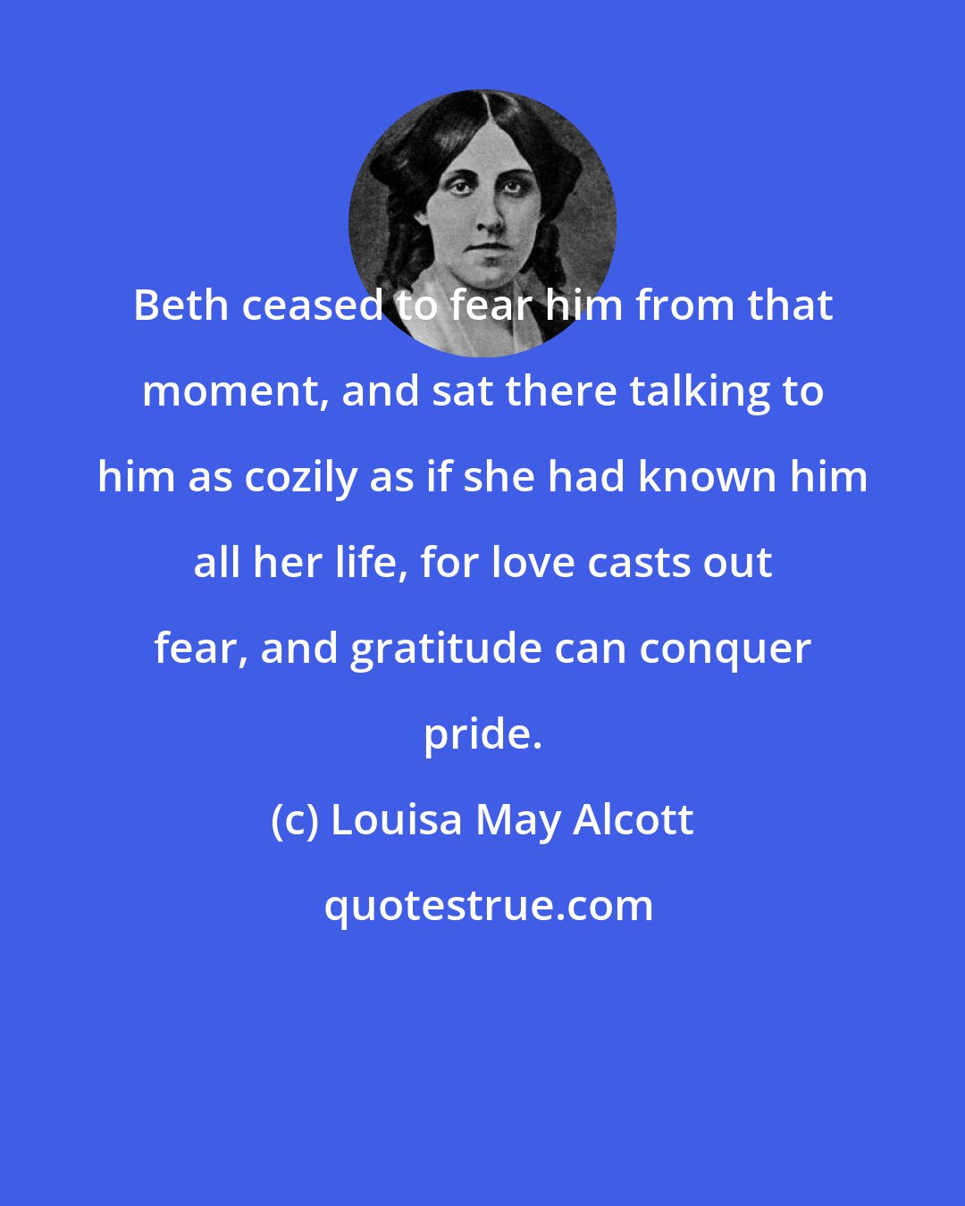 Louisa May Alcott: Beth ceased to fear him from that moment, and sat there talking to him as cozily as if she had known him all her life, for love casts out fear, and gratitude can conquer pride.