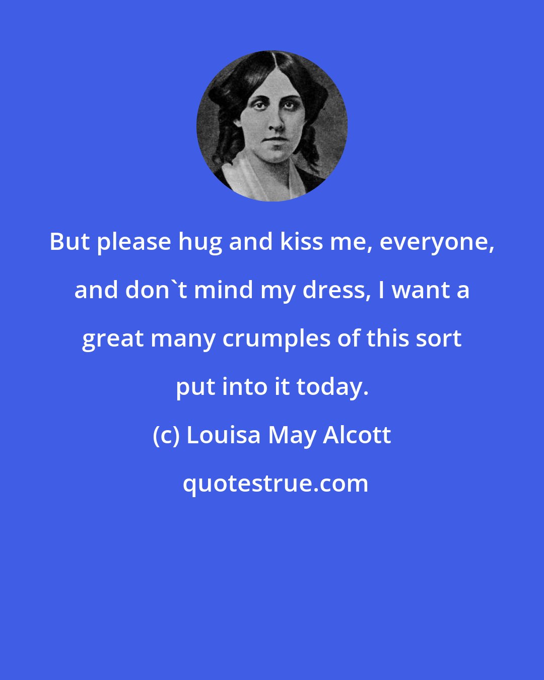 Louisa May Alcott: But please hug and kiss me, everyone, and don't mind my dress, I want a great many crumples of this sort put into it today.