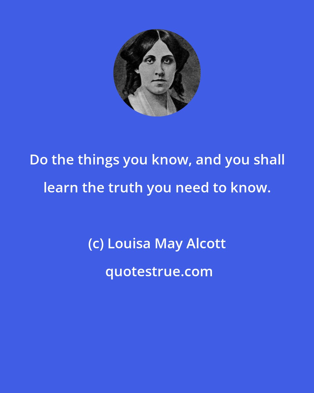 Louisa May Alcott: Do the things you know, and you shall learn the truth you need to know.