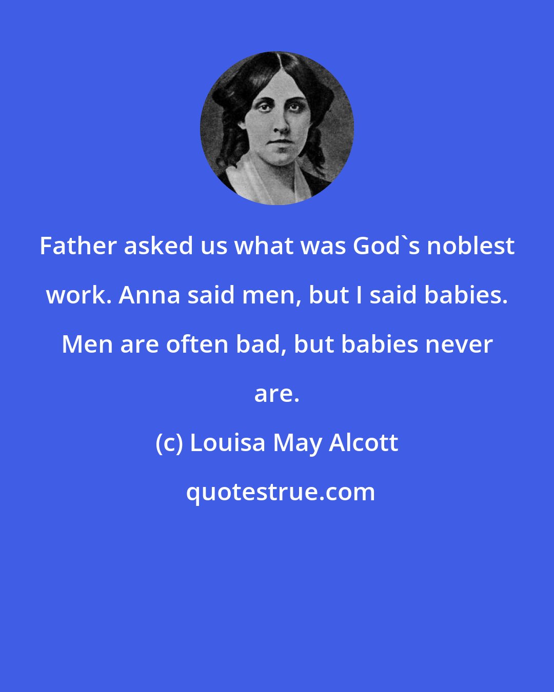 Louisa May Alcott: Father asked us what was God's noblest work. Anna said men, but I said babies. Men are often bad, but babies never are.