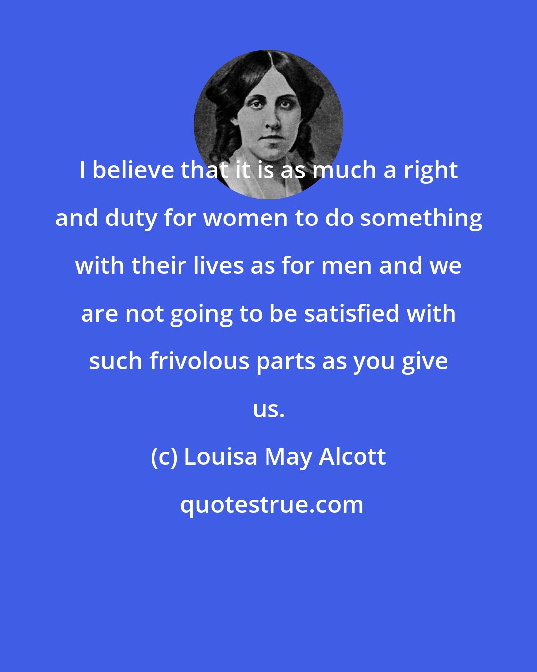 Louisa May Alcott: I believe that it is as much a right and duty for women to do something with their lives as for men and we are not going to be satisfied with such frivolous parts as you give us.