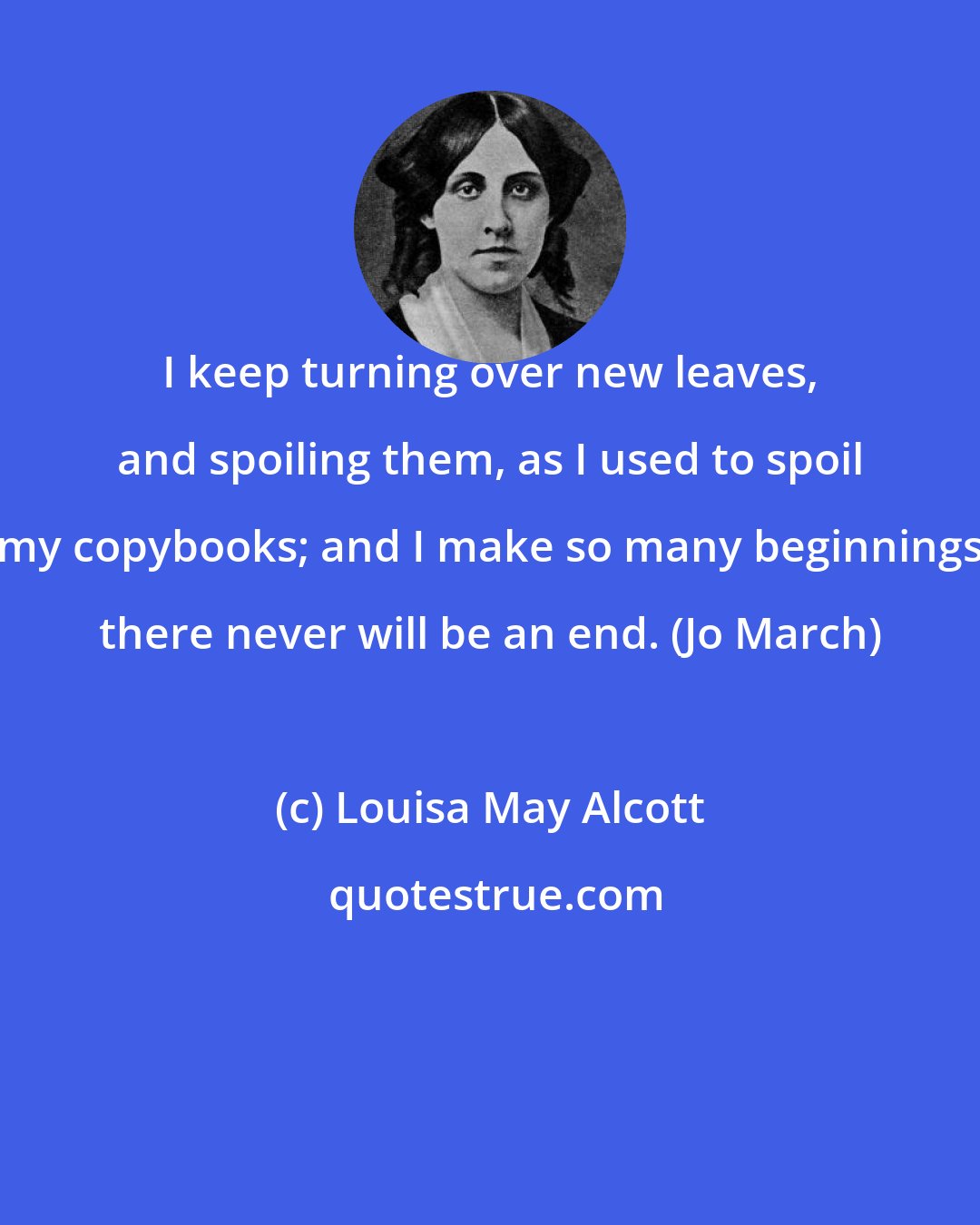 Louisa May Alcott: I keep turning over new leaves, and spoiling them, as I used to spoil my copybooks; and I make so many beginnings there never will be an end. (Jo March)