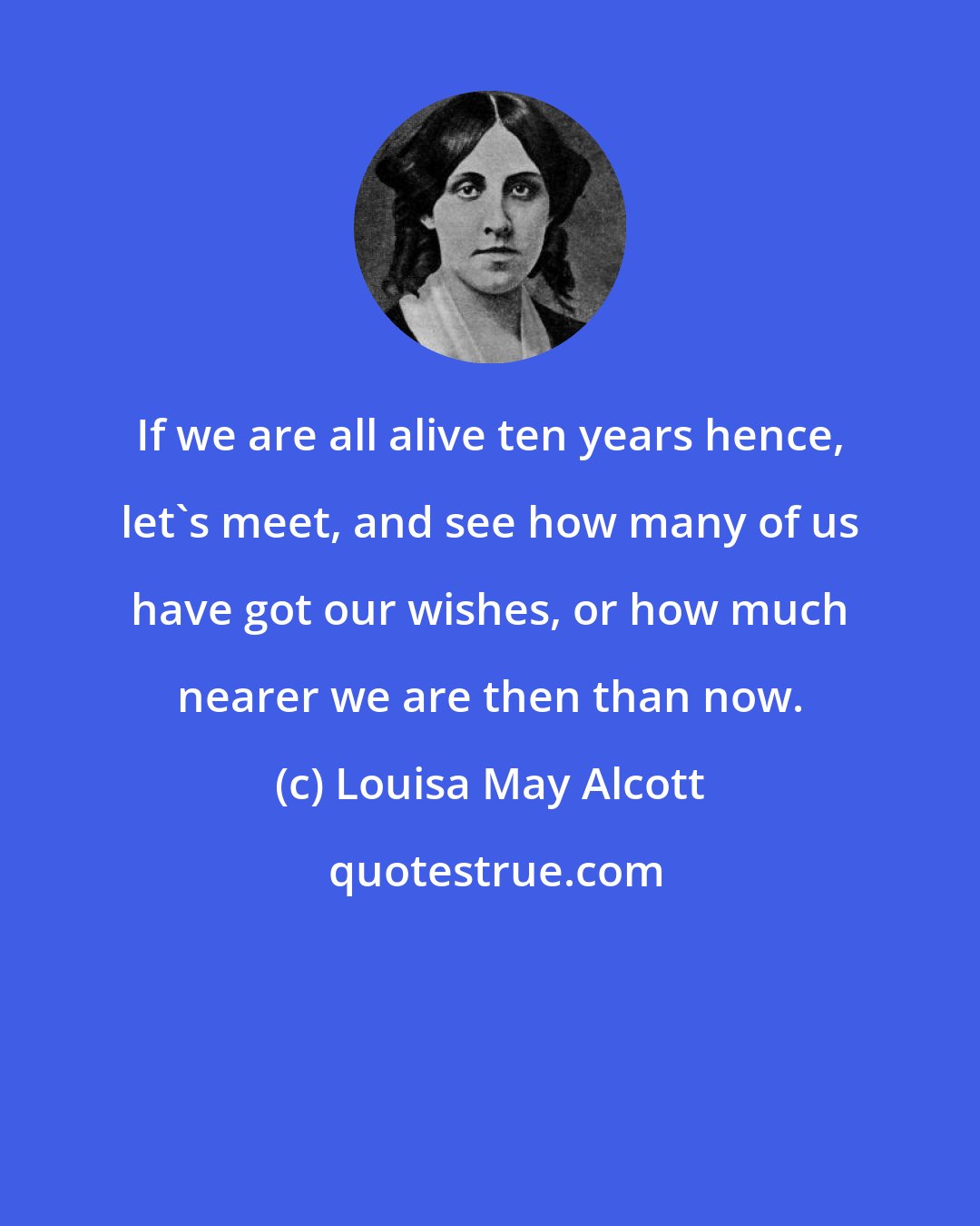 Louisa May Alcott: If we are all alive ten years hence, let's meet, and see how many of us have got our wishes, or how much nearer we are then than now.