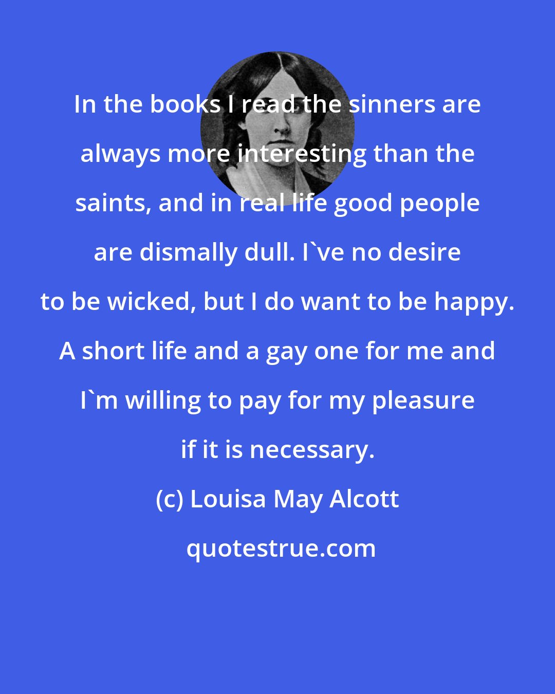 Louisa May Alcott: In the books I read the sinners are always more interesting than the saints, and in real life good people are dismally dull. I've no desire to be wicked, but I do want to be happy. A short life and a gay one for me and I'm willing to pay for my pleasure if it is necessary.