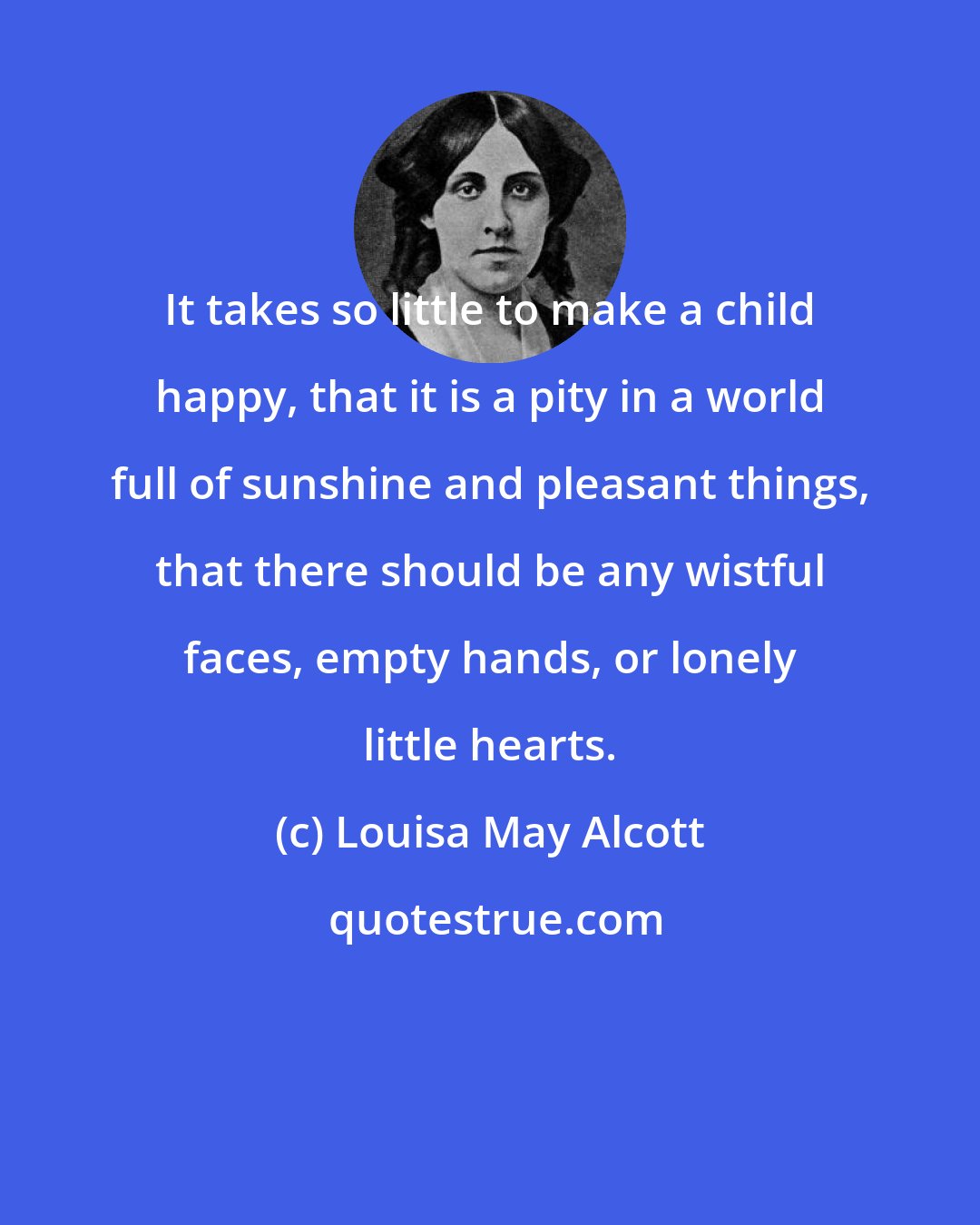 Louisa May Alcott: It takes so little to make a child happy, that it is a pity in a world full of sunshine and pleasant things, that there should be any wistful faces, empty hands, or lonely little hearts.