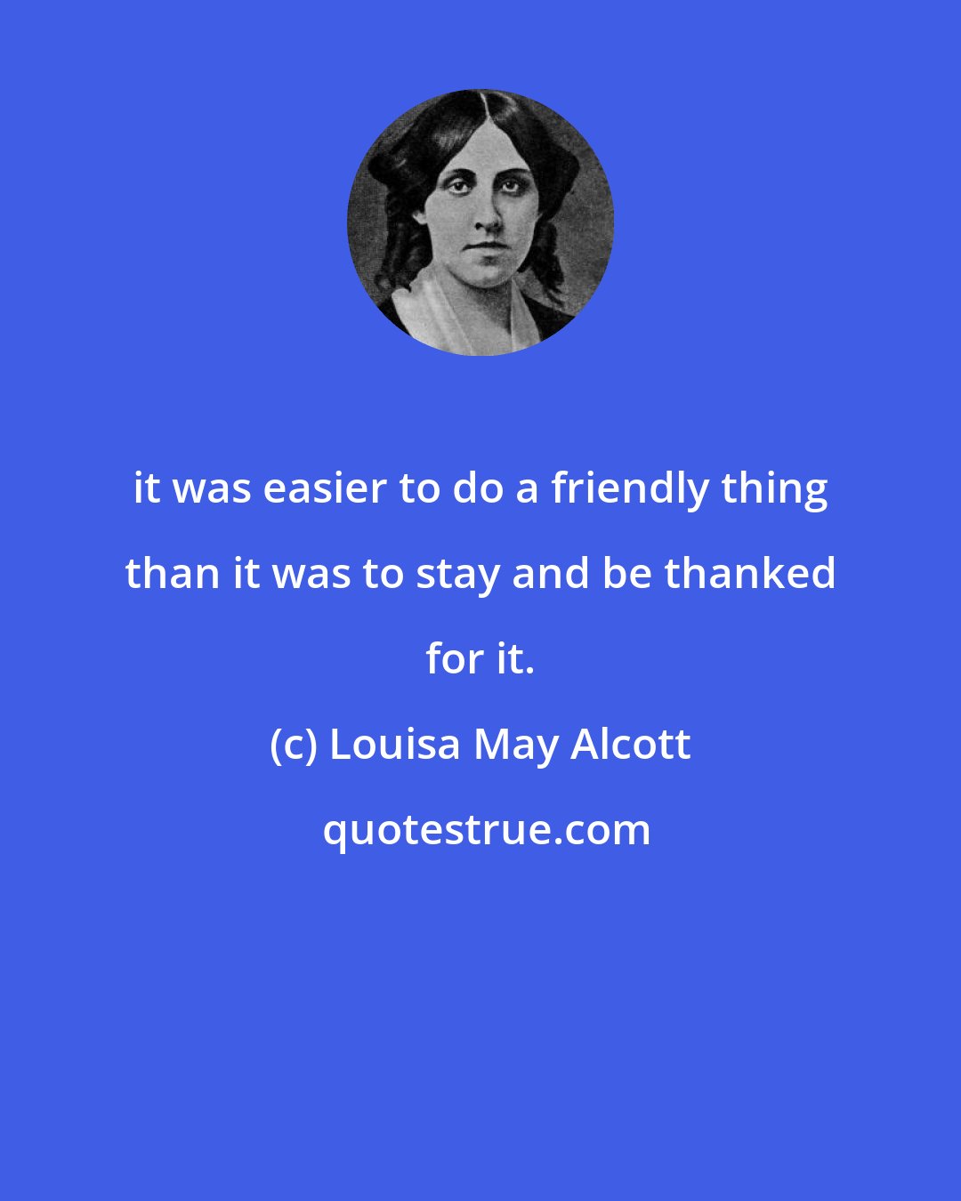 Louisa May Alcott: it was easier to do a friendly thing than it was to stay and be thanked for it.