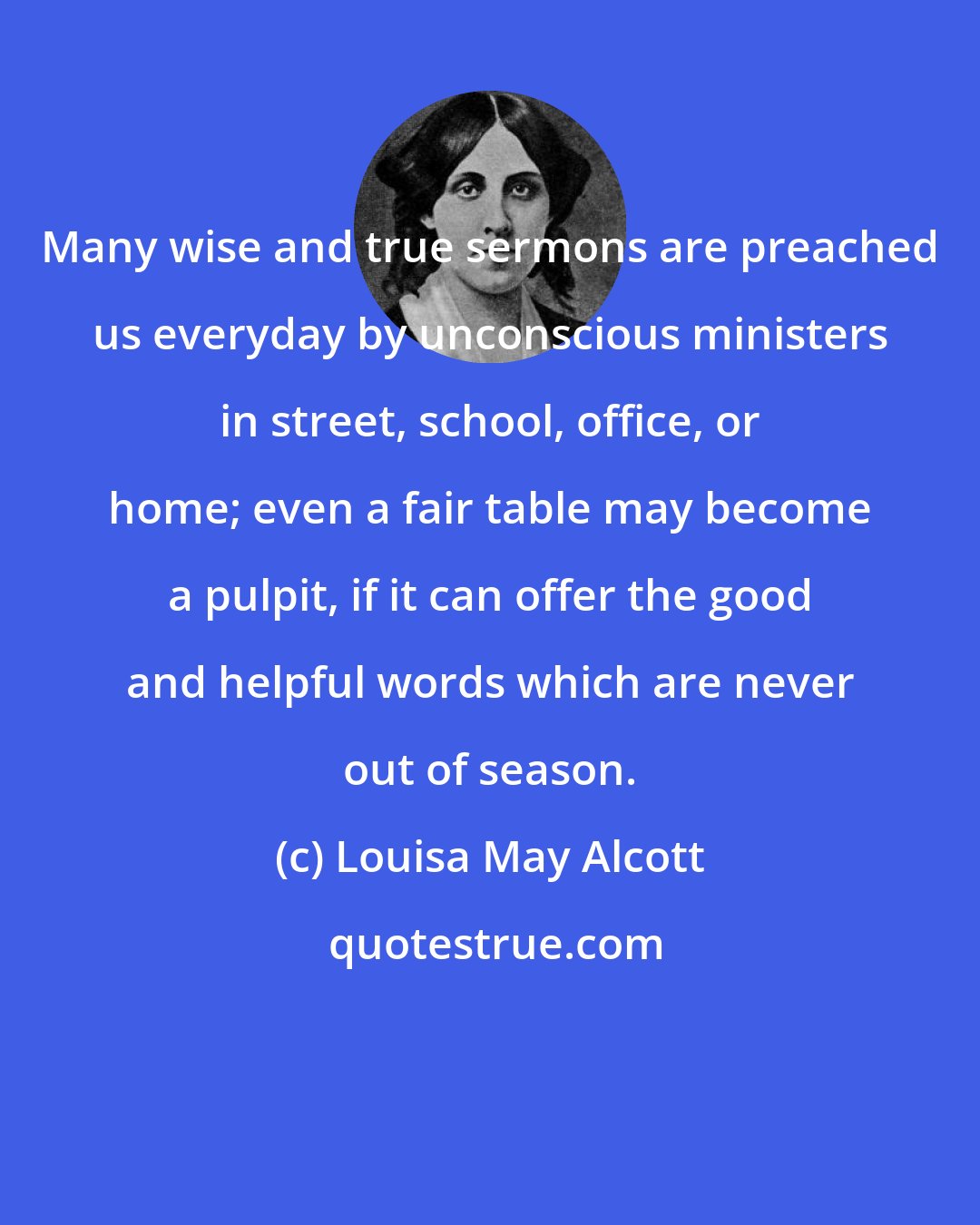 Louisa May Alcott: Many wise and true sermons are preached us everyday by unconscious ministers in street, school, office, or home; even a fair table may become a pulpit, if it can offer the good and helpful words which are never out of season.