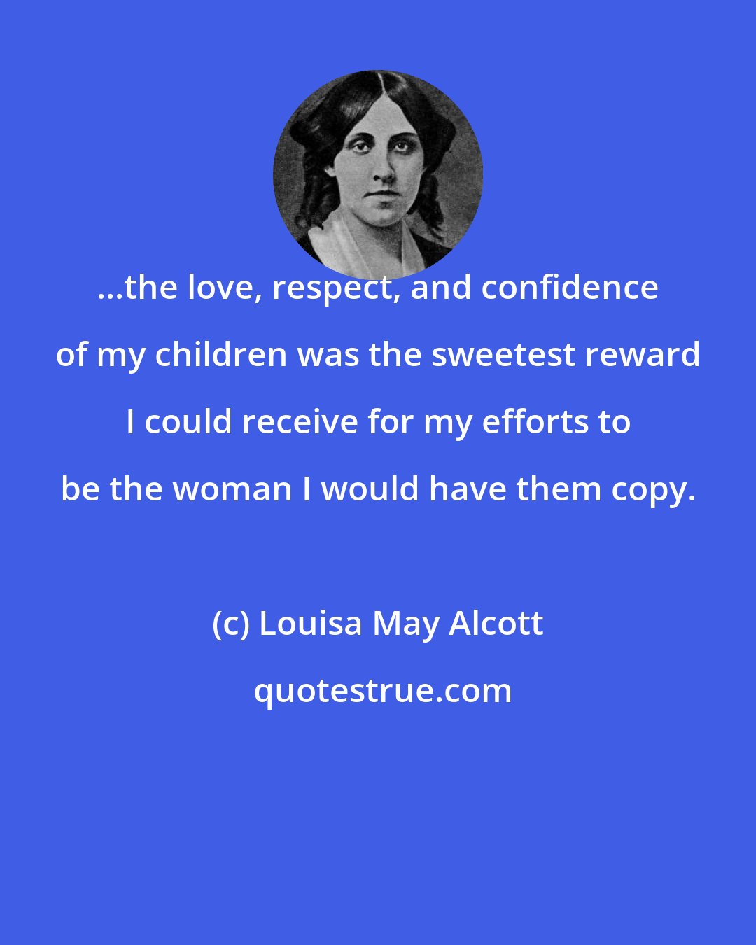 Louisa May Alcott: ...the love, respect, and confidence of my children was the sweetest reward I could receive for my efforts to be the woman I would have them copy.