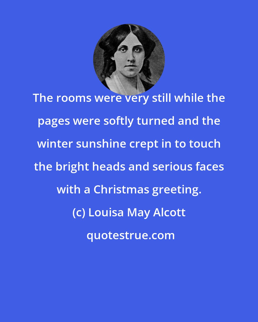 Louisa May Alcott: The rooms were very still while the pages were softly turned and the winter sunshine crept in to touch the bright heads and serious faces with a Christmas greeting.