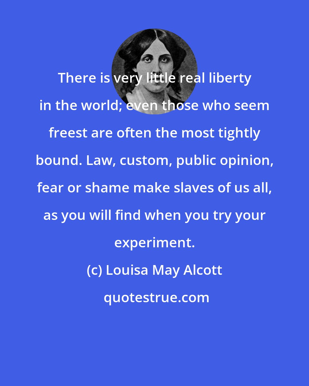 Louisa May Alcott: There is very little real liberty in the world; even those who seem freest are often the most tightly bound. Law, custom, public opinion, fear or shame make slaves of us all, as you will find when you try your experiment.