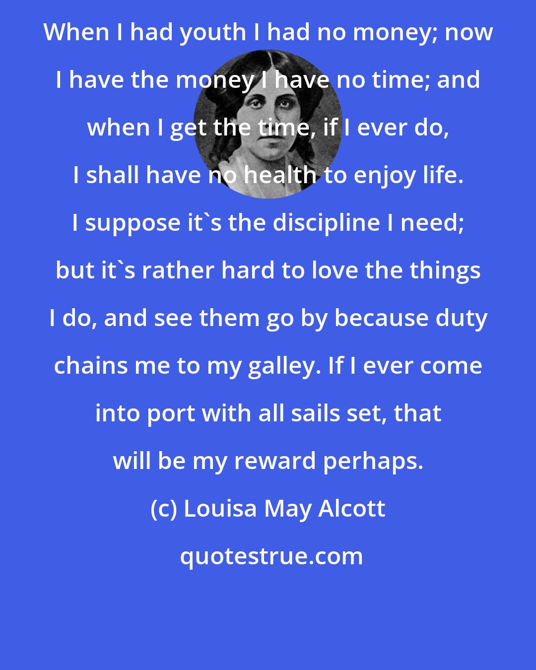 Louisa May Alcott: When I had youth I had no money; now I have the money I have no time; and when I get the time, if I ever do, I shall have no health to enjoy life. I suppose it's the discipline I need; but it's rather hard to love the things I do, and see them go by because duty chains me to my galley. If I ever come into port with all sails set, that will be my reward perhaps.