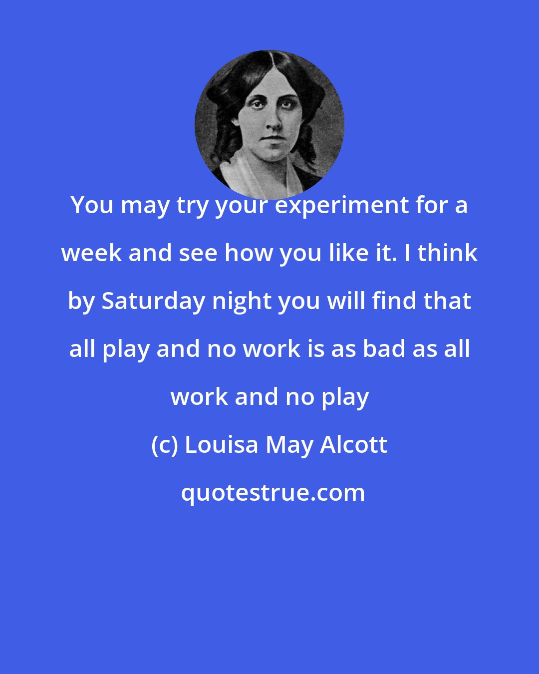 Louisa May Alcott: You may try your experiment for a week and see how you like it. I think by Saturday night you will find that all play and no work is as bad as all work and no play