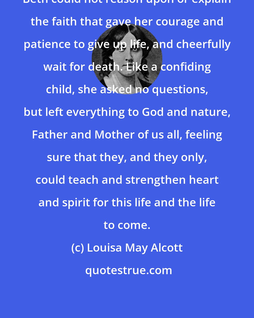 Louisa May Alcott: Beth could not reason upon or explain the faith that gave her courage and patience to give up life, and cheerfully wait for death. Like a confiding child, she asked no questions, but left everything to God and nature, Father and Mother of us all, feeling sure that they, and they only, could teach and strengthen heart and spirit for this life and the life to come.