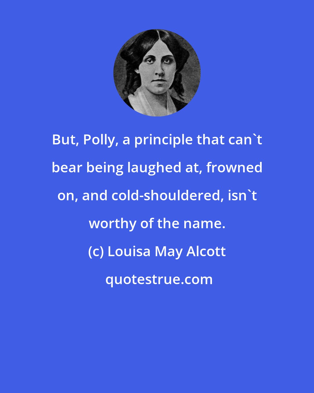 Louisa May Alcott: But, Polly, a principle that can't bear being laughed at, frowned on, and cold-shouldered, isn't worthy of the name.