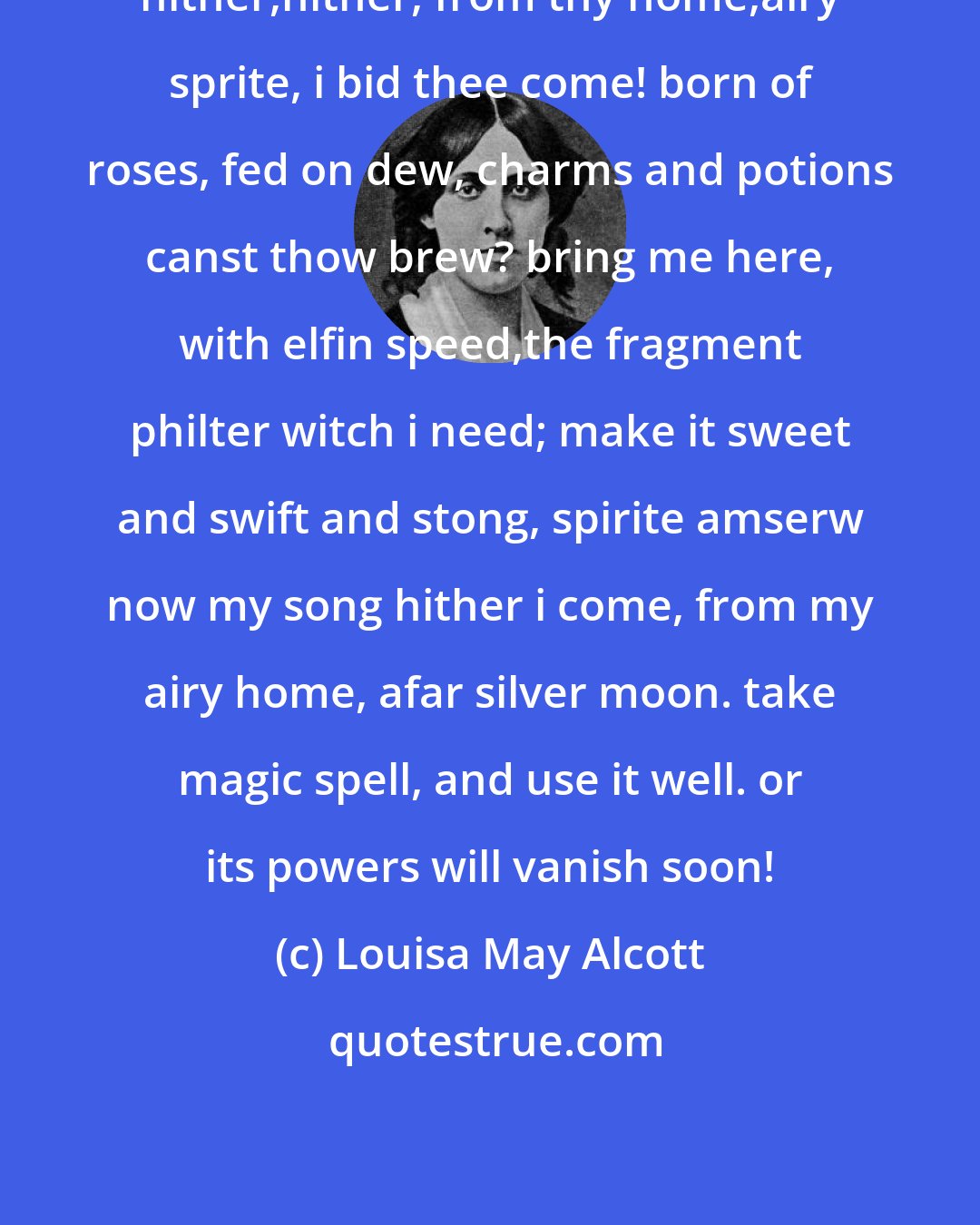 Louisa May Alcott: hither,hither, from thy home,airy sprite, i bid thee come! born of roses, fed on dew, charms and potions canst thow brew? bring me here, with elfin speed,the fragment philter witch i need; make it sweet and swift and stong, spirite amserw now my song hither i come, from my airy home, afar silver moon. take magic spell, and use it well. or its powers will vanish soon!