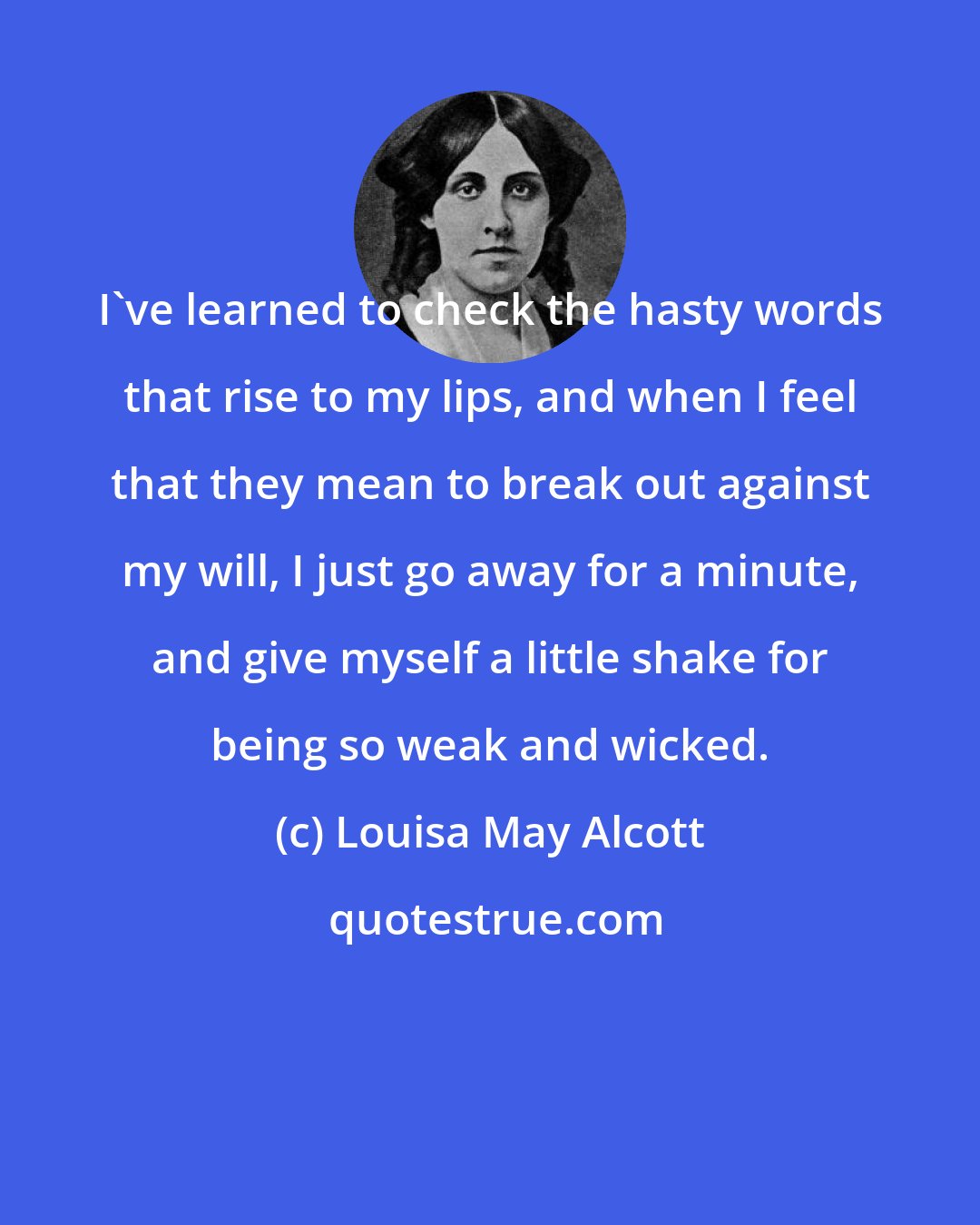 Louisa May Alcott: I've learned to check the hasty words that rise to my lips, and when I feel that they mean to break out against my will, I just go away for a minute, and give myself a little shake for being so weak and wicked.