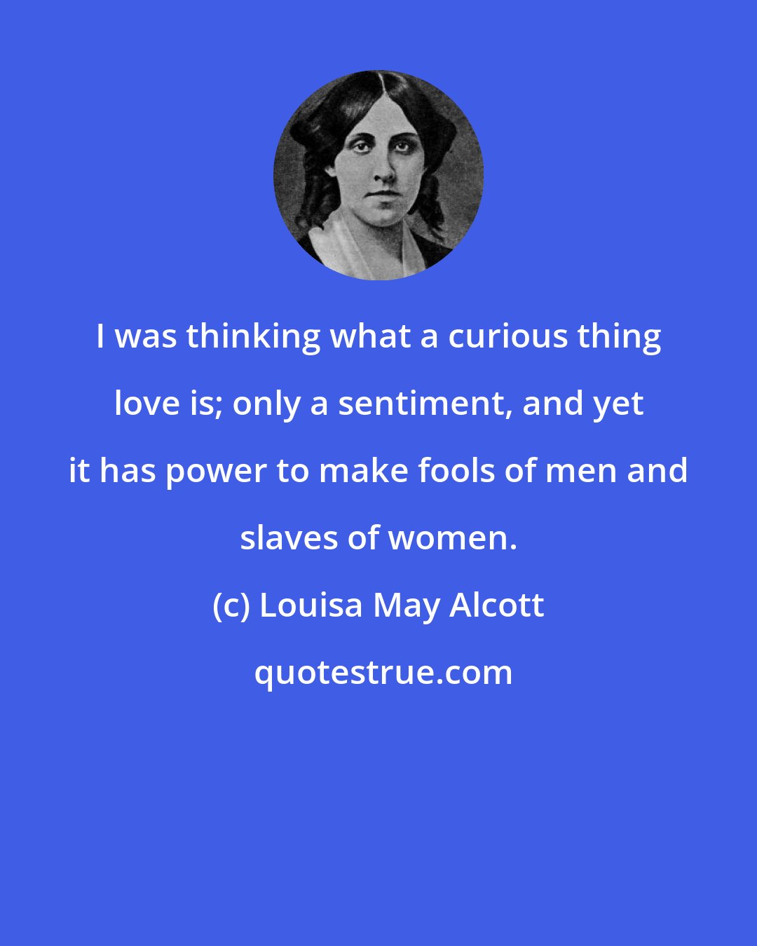 Louisa May Alcott: I was thinking what a curious thing love is; only a sentiment, and yet it has power to make fools of men and slaves of women.