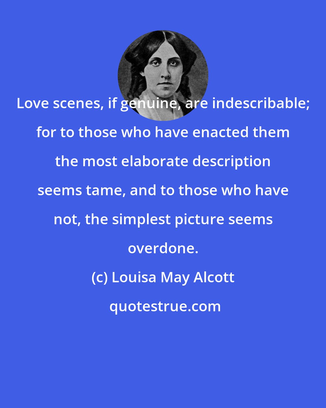 Louisa May Alcott: Love scenes, if genuine, are indescribable; for to those who have enacted them the most elaborate description seems tame, and to those who have not, the simplest picture seems overdone.