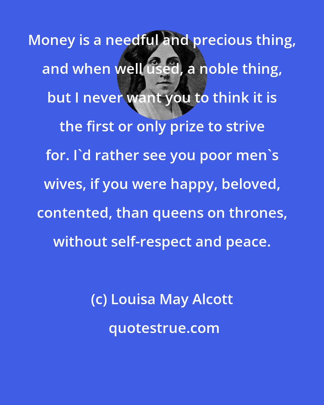 Louisa May Alcott: Money is a needful and precious thing, and when well used, a noble thing, but I never want you to think it is the first or only prize to strive for. I'd rather see you poor men's wives, if you were happy, beloved, contented, than queens on thrones, without self-respect and peace.