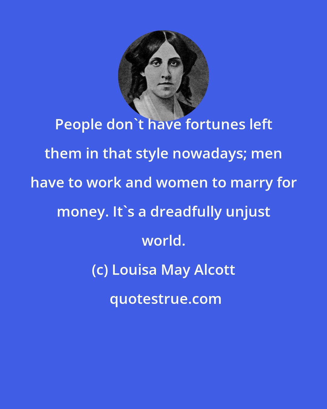 Louisa May Alcott: People don't have fortunes left them in that style nowadays; men have to work and women to marry for money. It's a dreadfully unjust world.