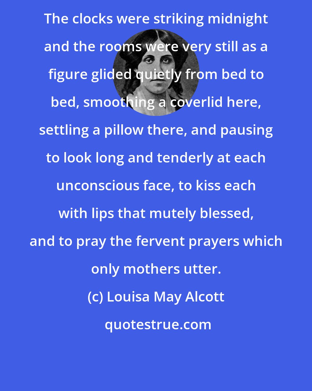 Louisa May Alcott: The clocks were striking midnight and the rooms were very still as a figure glided quietly from bed to bed, smoothing a coverlid here, settling a pillow there, and pausing to look long and tenderly at each unconscious face, to kiss each with lips that mutely blessed, and to pray the fervent prayers which only mothers utter.