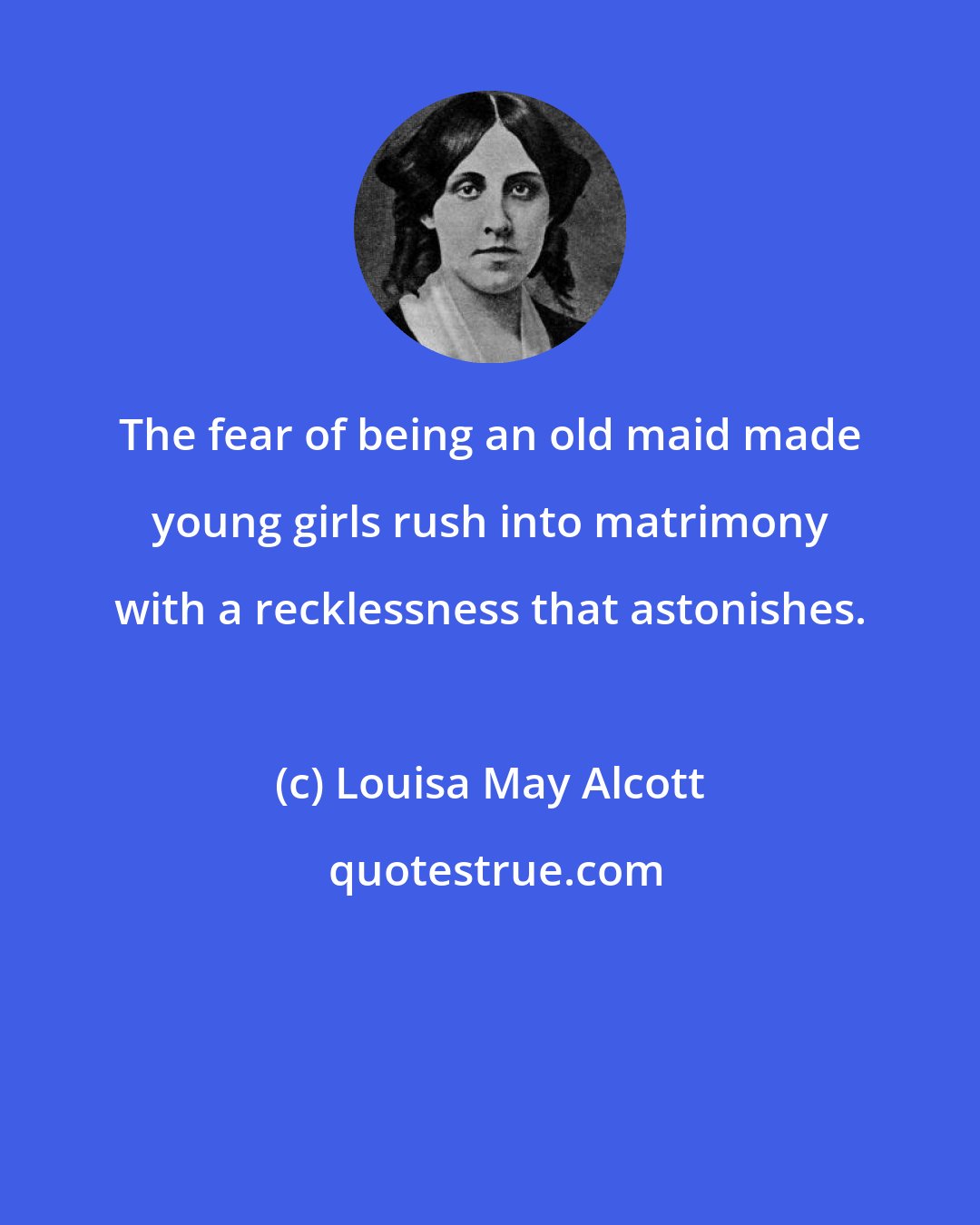 Louisa May Alcott: The fear of being an old maid made young girls rush into matrimony with a recklessness that astonishes.