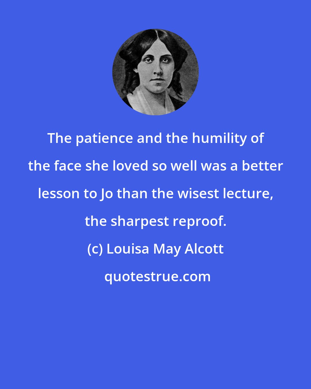 Louisa May Alcott: The patience and the humility of the face she loved so well was a better lesson to Jo than the wisest lecture, the sharpest reproof.