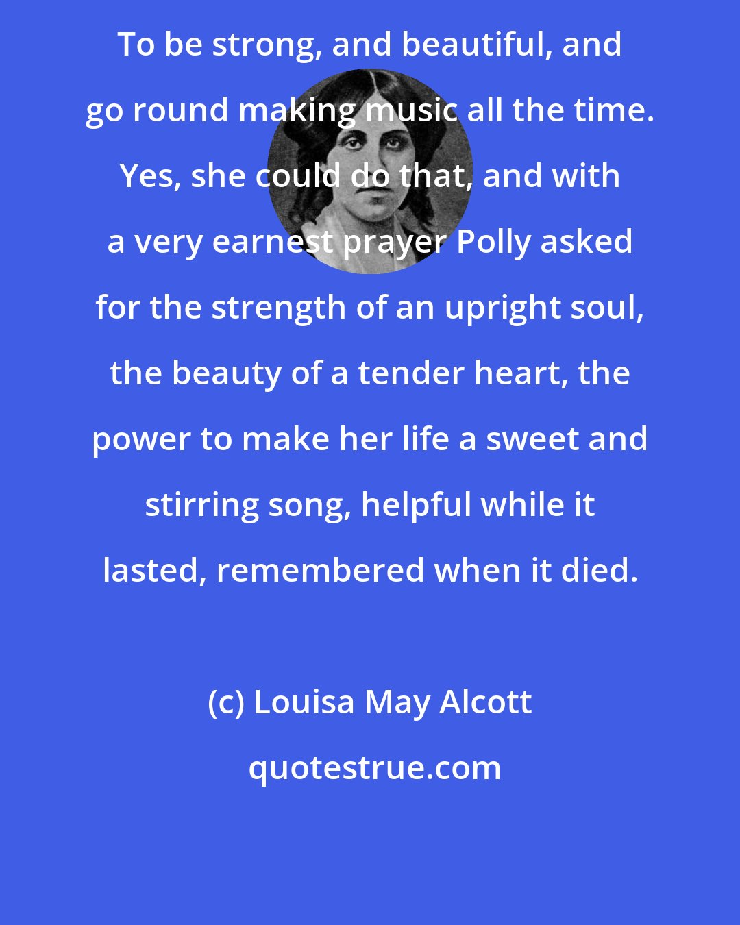 Louisa May Alcott: To be strong, and beautiful, and go round making music all the time. Yes, she could do that, and with a very earnest prayer Polly asked for the strength of an upright soul, the beauty of a tender heart, the power to make her life a sweet and stirring song, helpful while it lasted, remembered when it died.