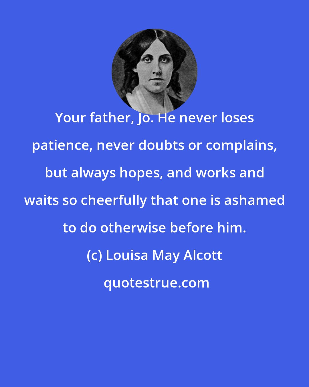 Louisa May Alcott: Your father, Jo. He never loses patience, never doubts or complains, but always hopes, and works and waits so cheerfully that one is ashamed to do otherwise before him.