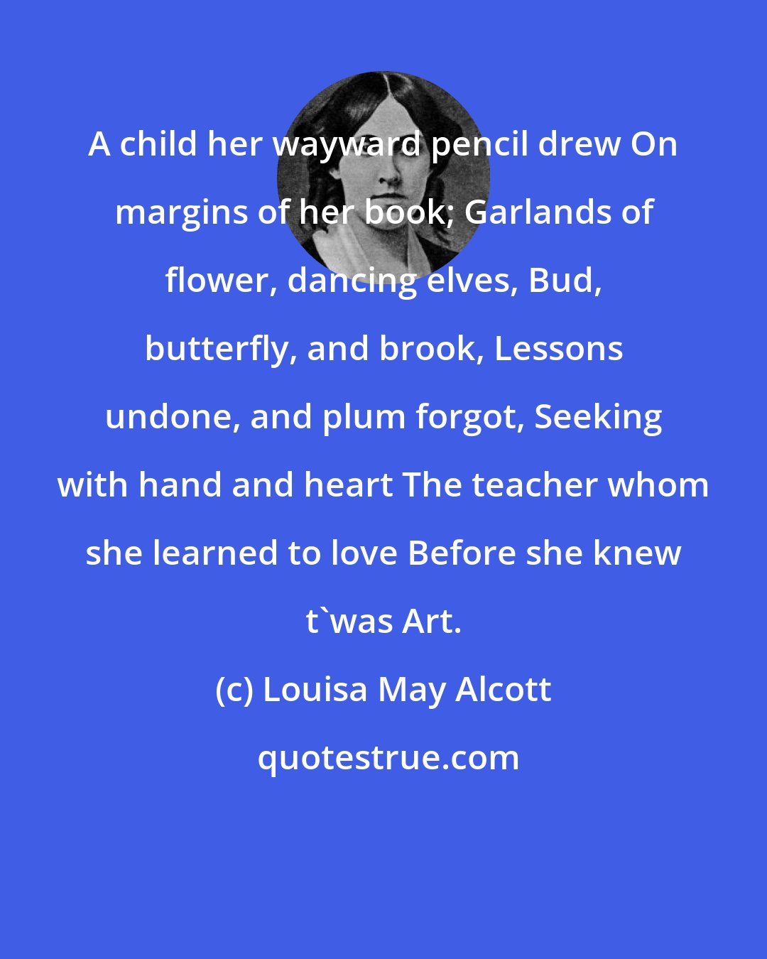 Louisa May Alcott: A child her wayward pencil drew On margins of her book; Garlands of flower, dancing elves, Bud, butterfly, and brook, Lessons undone, and plum forgot, Seeking with hand and heart The teacher whom she learned to love Before she knew t'was Art.