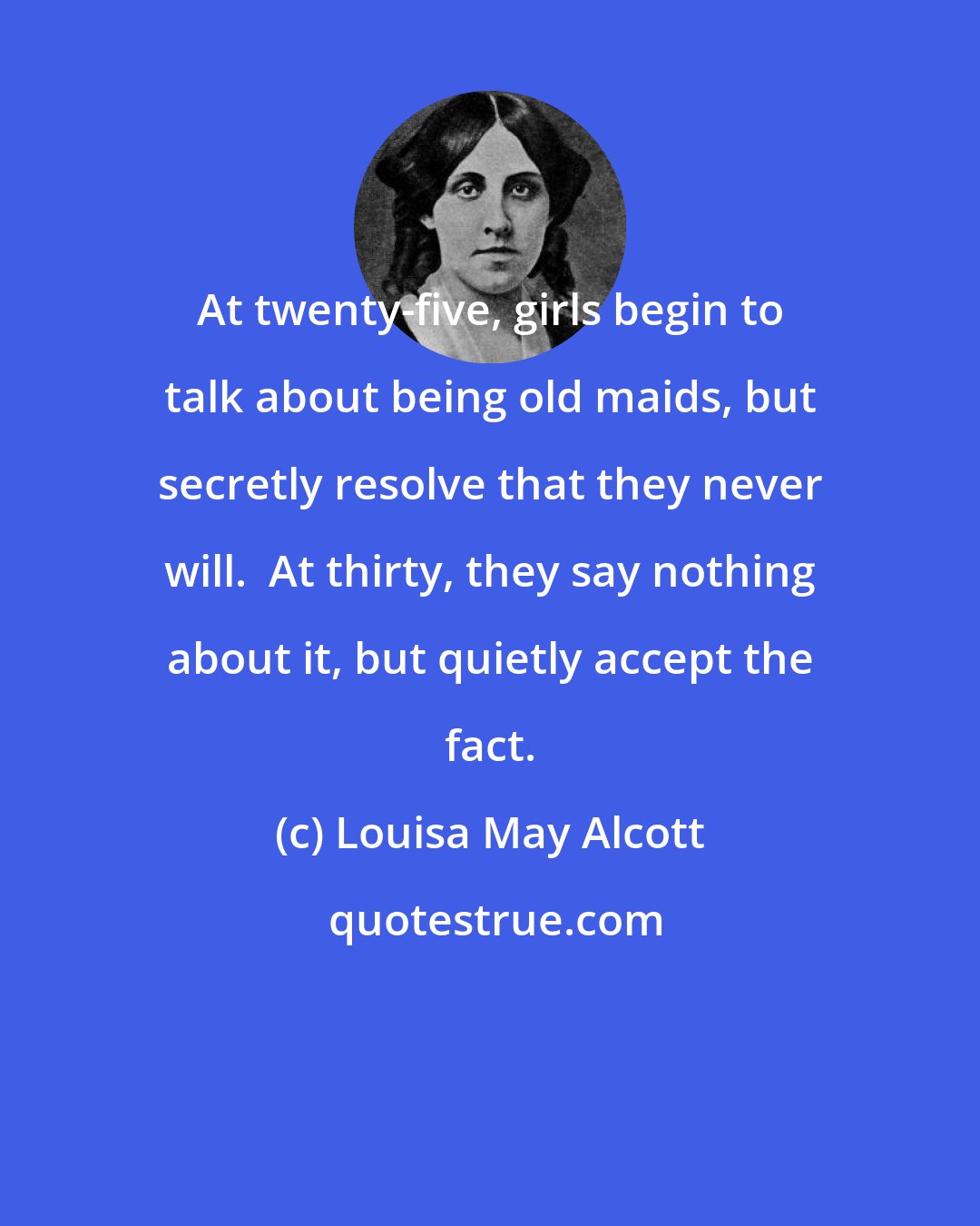 Louisa May Alcott: At twenty-five, girls begin to talk about being old maids, but secretly resolve that they never will.  At thirty, they say nothing about it, but quietly accept the fact.