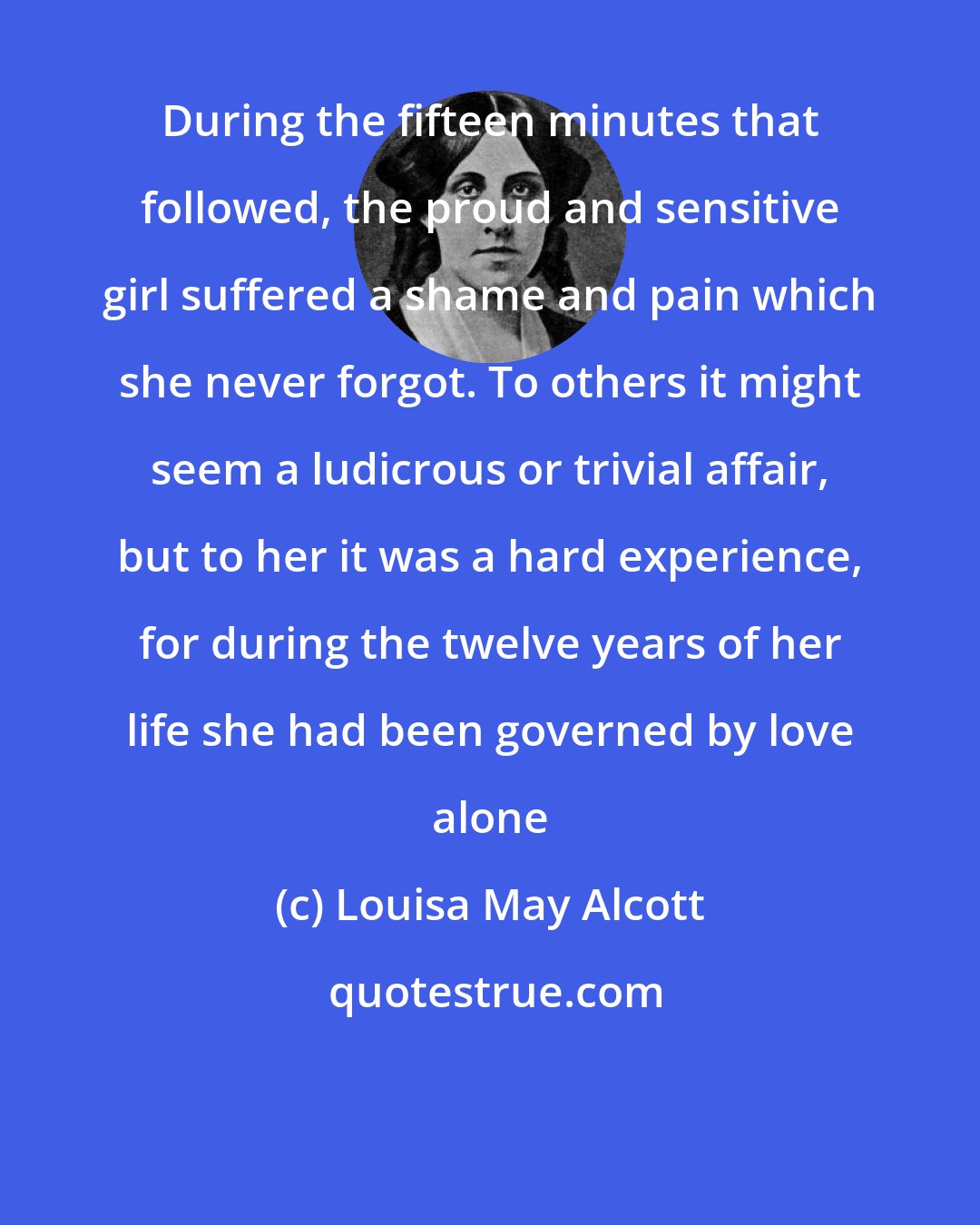 Louisa May Alcott: During the fifteen minutes that followed, the proud and sensitive girl suffered a shame and pain which she never forgot. To others it might seem a ludicrous or trivial affair, but to her it was a hard experience, for during the twelve years of her life she had been governed by love alone