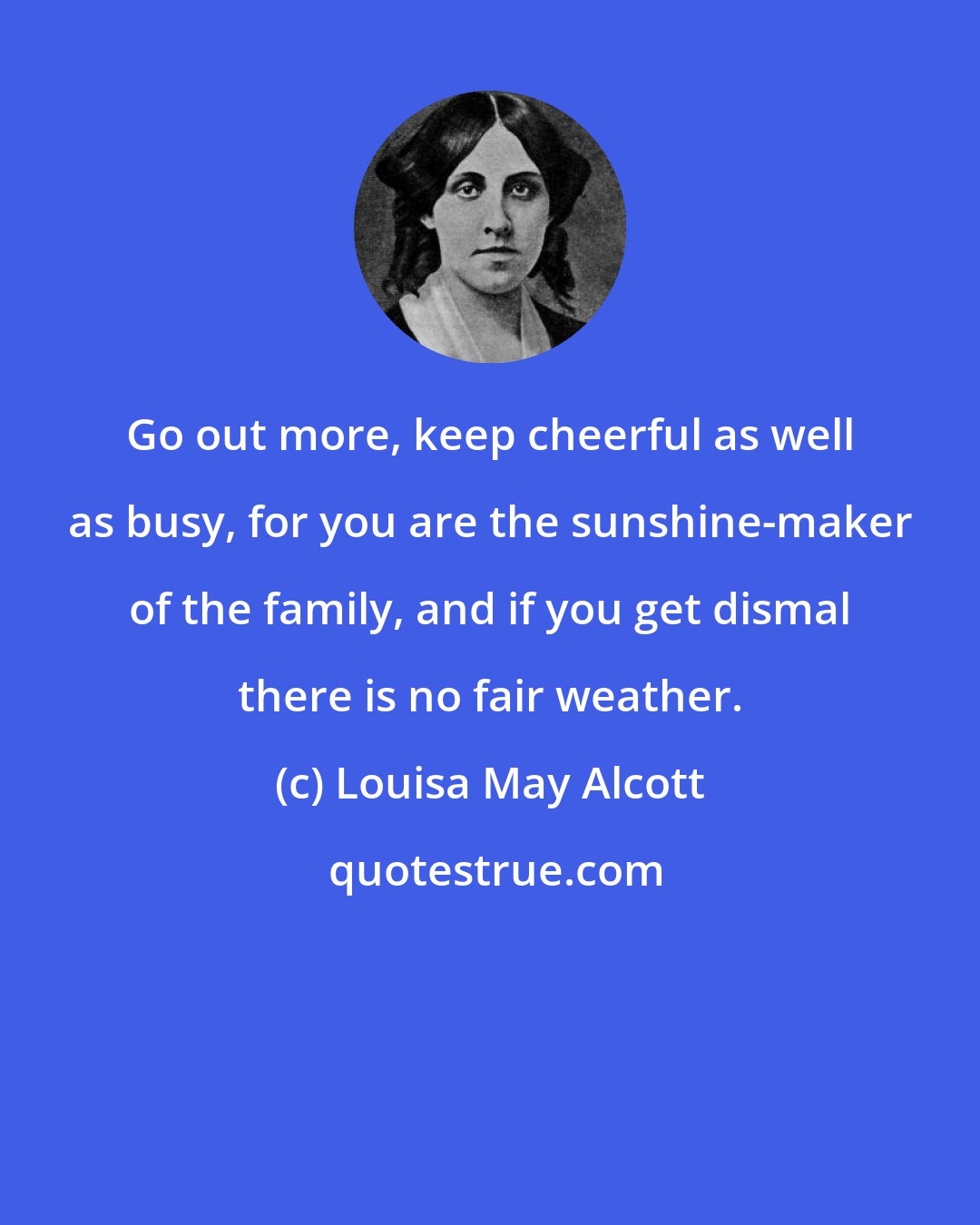 Louisa May Alcott: Go out more, keep cheerful as well as busy, for you are the sunshine-maker of the family, and if you get dismal there is no fair weather.