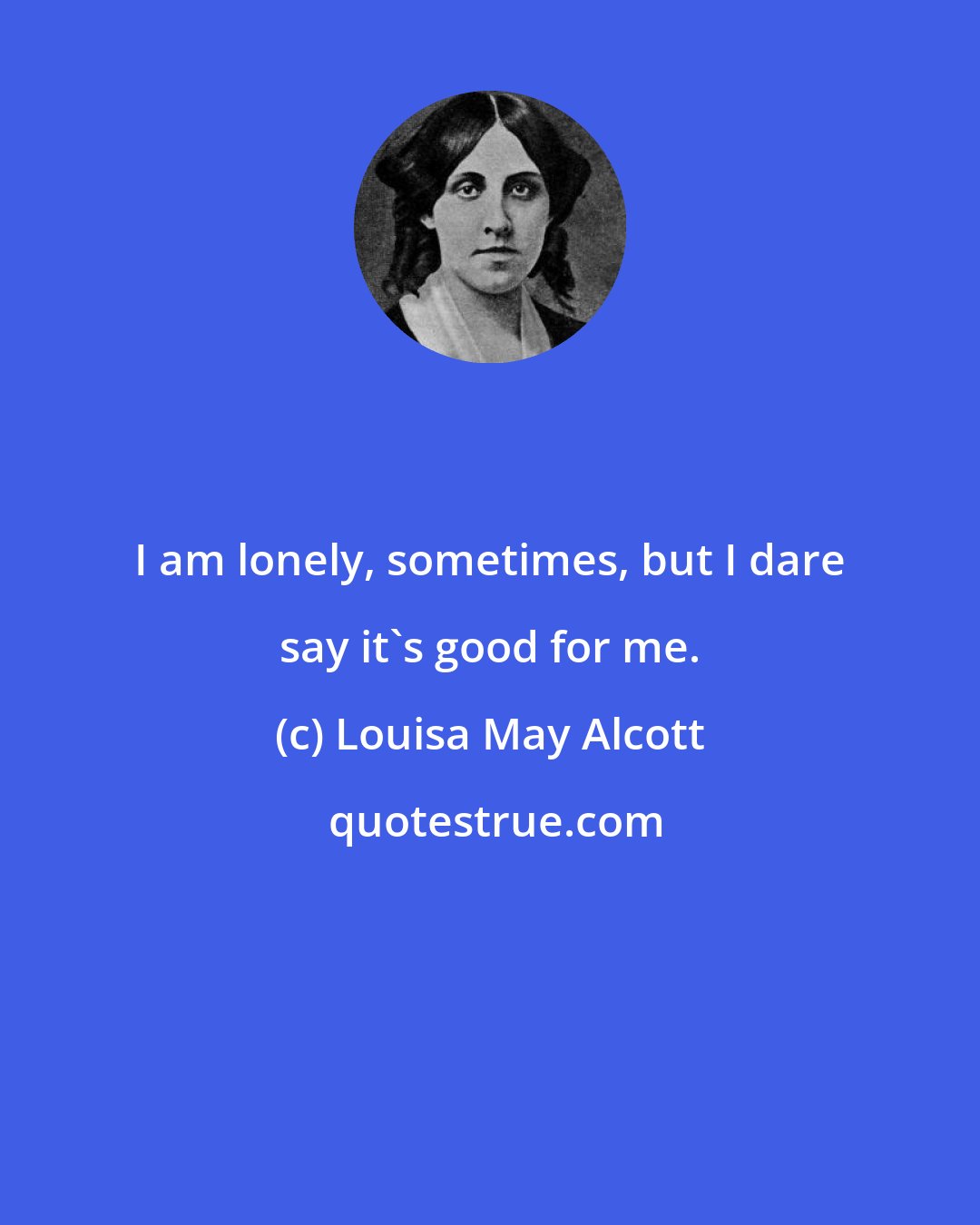 Louisa May Alcott: I am lonely, sometimes, but I dare say it's good for me.