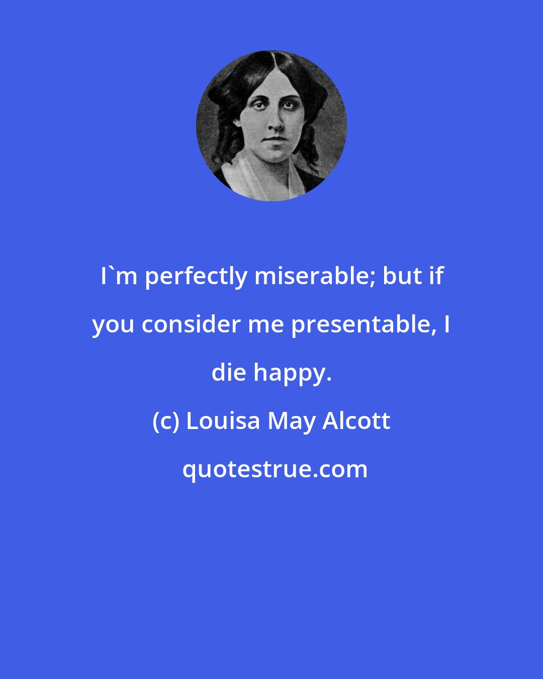Louisa May Alcott: I'm perfectly miserable; but if you consider me presentable, I die happy.