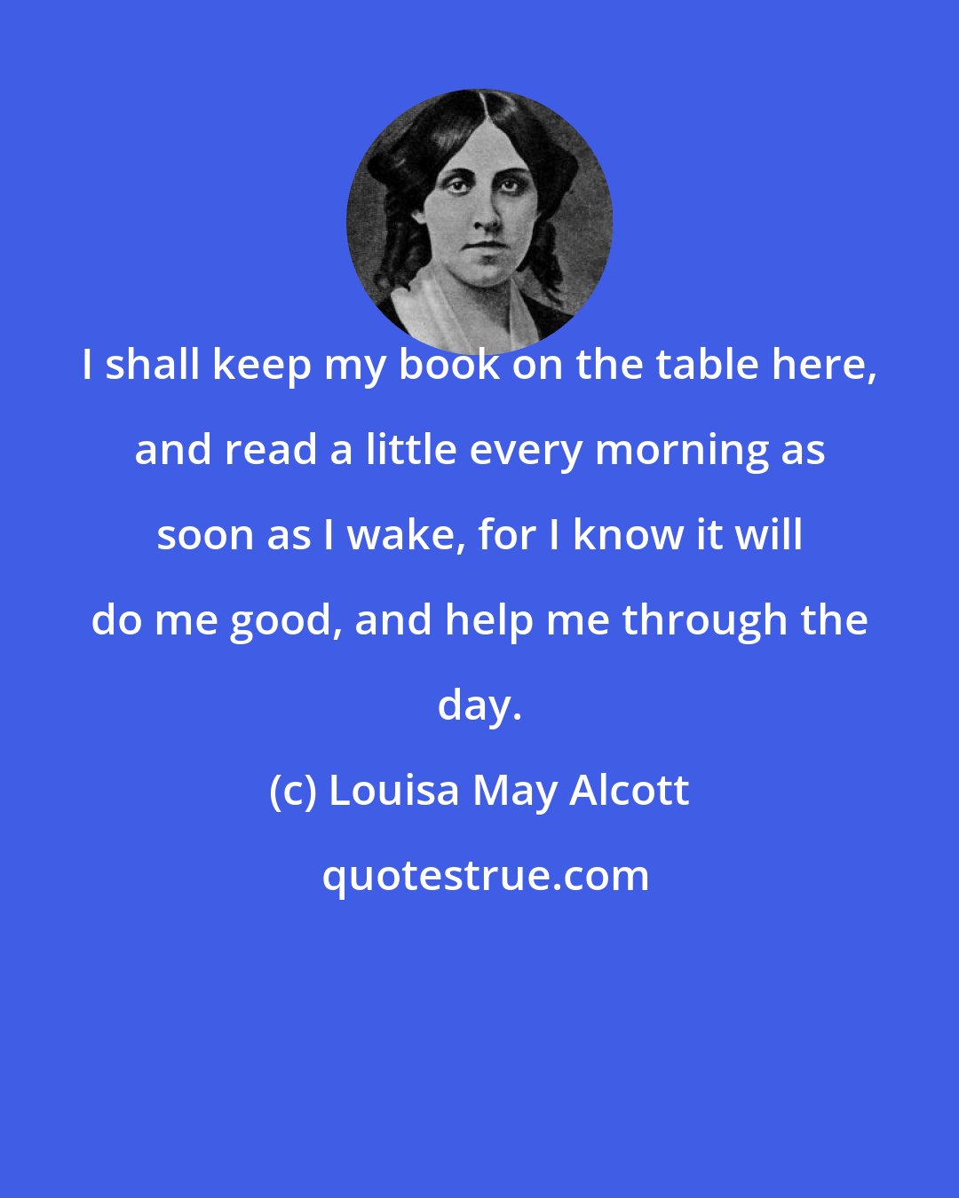 Louisa May Alcott: I shall keep my book on the table here, and read a little every morning as soon as I wake, for I know it will do me good, and help me through the day.