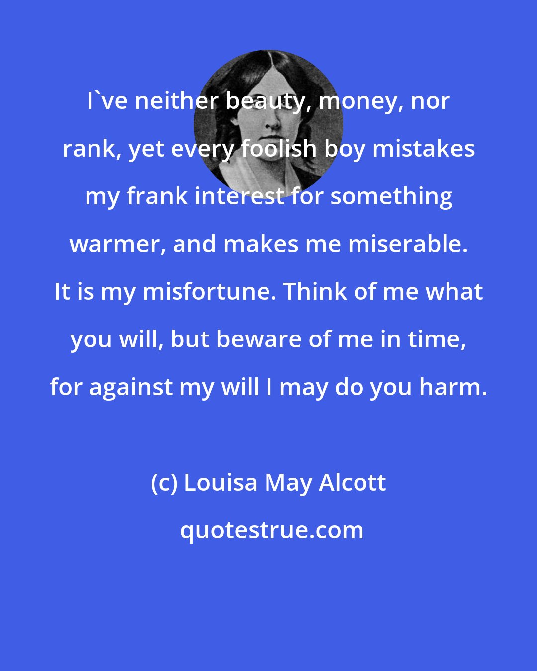 Louisa May Alcott: I've neither beauty, money, nor rank, yet every foolish boy mistakes my frank interest for something warmer, and makes me miserable. It is my misfortune. Think of me what you will, but beware of me in time, for against my will I may do you harm.