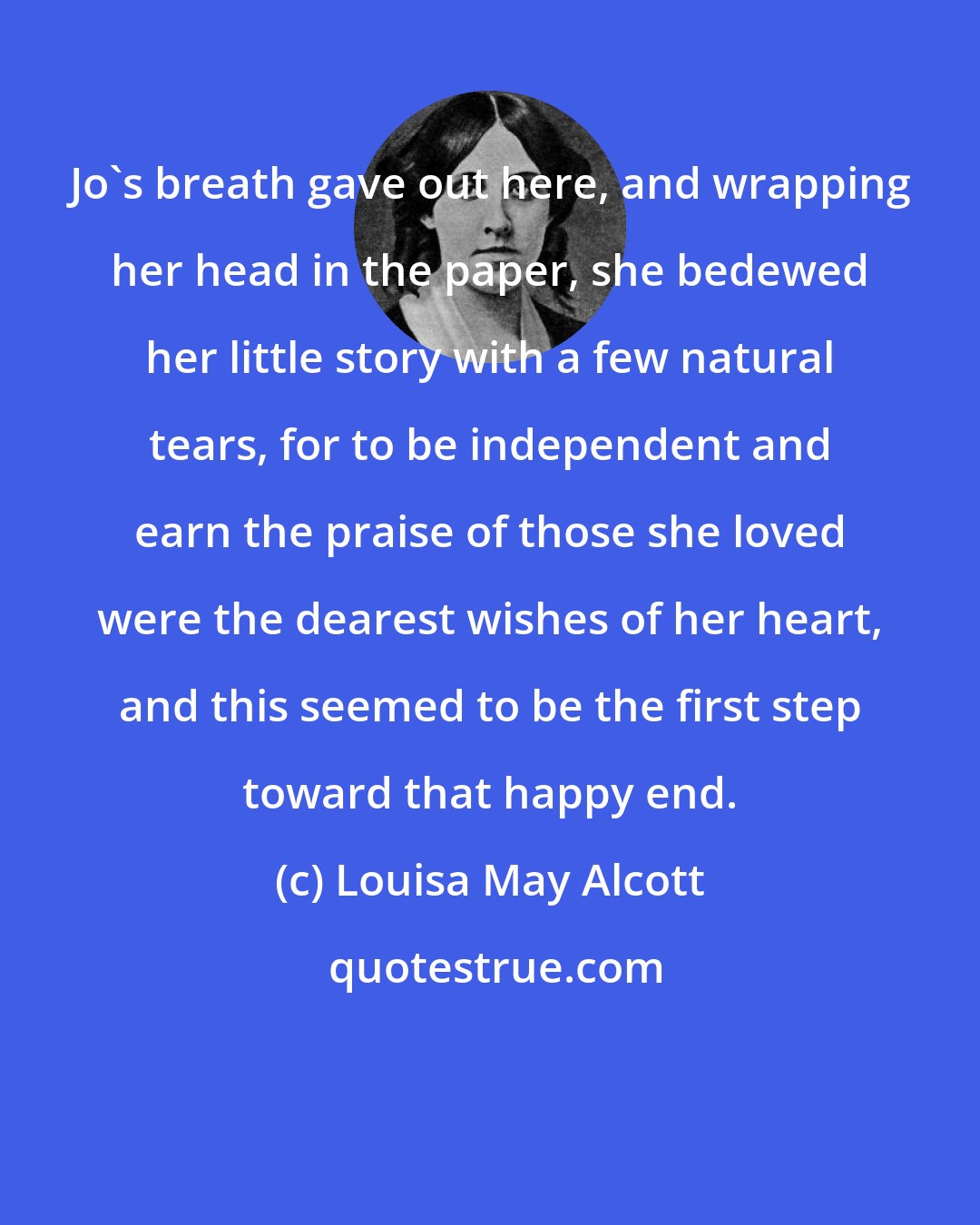 Louisa May Alcott: Jo's breath gave out here, and wrapping her head in the paper, she bedewed her little story with a few natural tears, for to be independent and earn the praise of those she loved were the dearest wishes of her heart, and this seemed to be the first step toward that happy end.