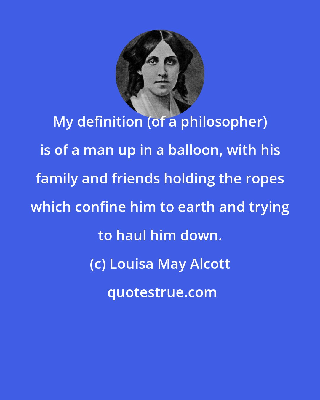 Louisa May Alcott: My definition (of a philosopher) is of a man up in a balloon, with his family and friends holding the ropes which confine him to earth and trying to haul him down.