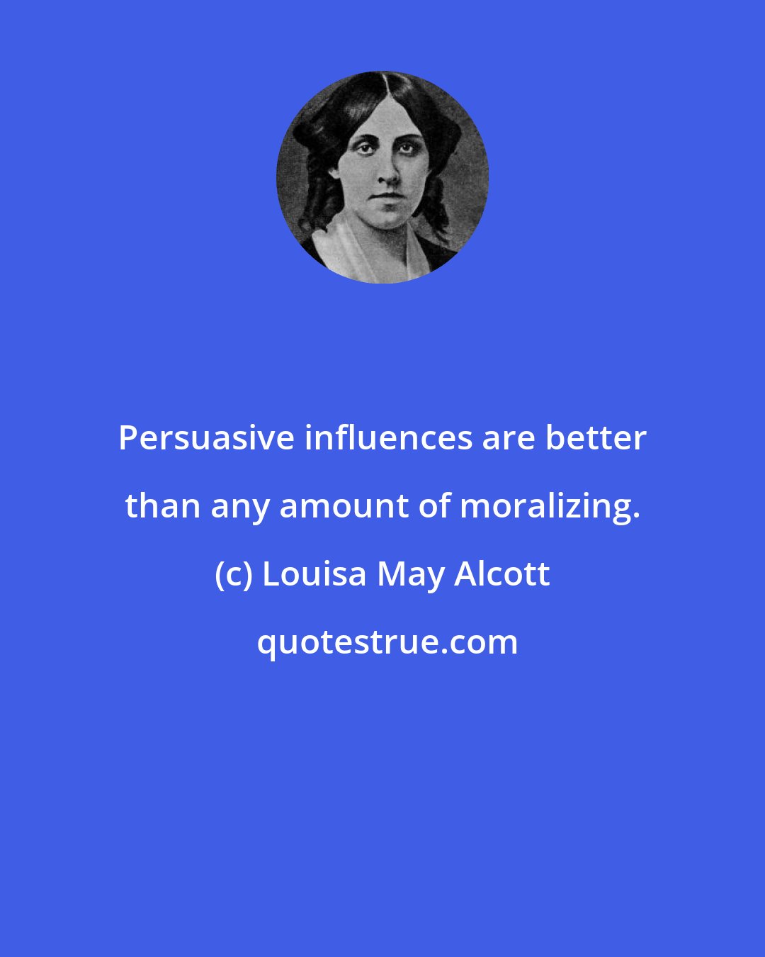 Louisa May Alcott: Persuasive influences are better than any amount of moralizing.